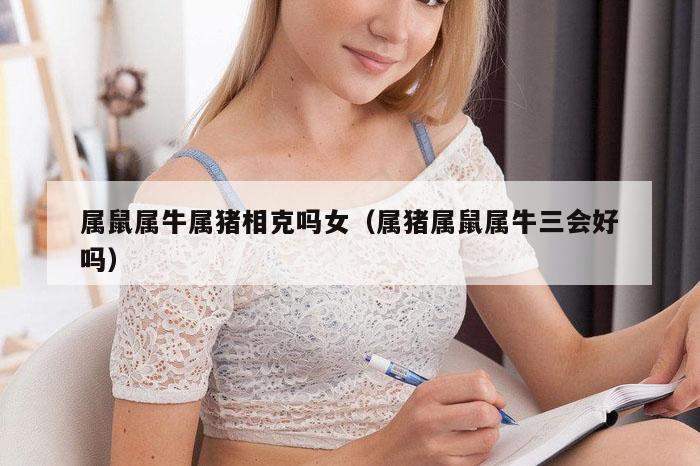 属鼠属牛属猪相克吗女(属猪属鼠属牛三会好吗)